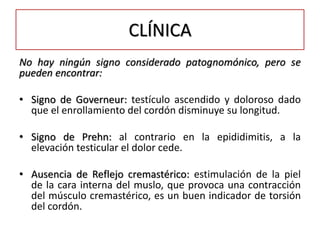 CLÍNICA
No hay ningún signo considerado patognomónico, pero se
pueden encontrar:

• Signo de Governeur: testículo ascendido y doloroso dado
  que el enrollamiento del cordón disminuye su longitud.

• Signo de Prehn: al contrario en la epididimitis, a la
  elevación testicular el dolor cede.

• Ausencia de Reflejo cremastérico: estimulación de la piel
  de la cara interna del muslo, que provoca una contracción
  del músculo cremastérico, es un buen indicador de torsión
  del cordón.
 