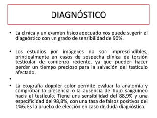 DIAGNÓSTICO
• La clínica y un examen físico adecuado nos puede sugerir el
  diagnóstico con un grado de sensibilidad de 90%.

• Los estudios por imágenes no son imprescindibles,
  principalmente en casos de sospecha clínica de torsión
  testicular de comienzo reciente, ya que pueden hacer
  perder un tiempo precioso para la salvación del testículo
  afectado.
•
• La ecografía doppler color permite evaluar la anatomía y
  comprobar la presencia o la ausencia de flujo sanguíneo
  hacia el testículo. Tiene una sensibilidad del 88,9% y una
  especificidad del 98,8%, con una tasa de falsos positivos del
  1%6. Es la prueba de elección en caso de duda diagnóstica.
 