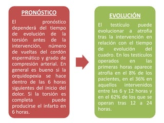 PRONÓSTICO                   EVOLUCIÓN
El           pronóstico
                            El    testículo    puede
dependerá del tiempo
                            evolucionar a atrofia
de evolución de la
                            tras la intervención en
torsión antes de la
                            relación con el tiempo
intervención, número
                            de      evolución     del
de vueltas del cordón
                            cuadro. En los testículos
espermático y grado de
                            operados        en    las
compresión arterial. En
                            primeras horas aparece
general es bueno si la
                            atrofia en el 8% de los
orquidopexia se hace
                            pacientes, en el 36% en
dentro de las 6 horas
                            aquellos intervenidos
siguientes del inicio del
                            entre las 6 y 12 horas y
dolor. Si la torsión es
                            en el 62% de los que se
completa           puede
                            operan tras 12 a 24
producirse el infarto en
                            horas.
6 horas.
 