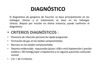 DIAGNÓSTICO
    El diagnóstico de gangrena de Fournier se basa principalmente en los
    hallazgos clínicos y el tratamiento se basa en los hallazgos
    clínicos. Biopsia por incisión en última instancia, puede confirmar el
    diagnóstico.

• CRITERIOS DIAGNÓSTICOS :
• Presencia de infección perineal de rápida progresión.
• Formación de gas en los tejidos comprometidos
• Necrosis en los tejidos comprometidos
• Toxemia evidenciada : taquicardia (pulso >100 x min) hipotensión ( presión
  sistólica < 90 mmHg),hiper o hipotermia y en algunos pacientes confusión
  mental.
• (+)> = de 3 criterios.
 