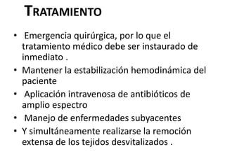 TRATAMIENTO
• Emergencia quirúrgica, por lo que el
  tratamiento médico debe ser instaurado de
  inmediato .
• Mantener la estabilización hemodinámica del
  paciente
• Aplicación intravenosa de antibióticos de
  amplio espectro
• Manejo de enfermedades subyacentes
• Y simultáneamente realizarse la remoción
  extensa de los tejidos desvitalizados .
 