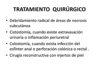 TRATAMIENTO QUIRÚRGICO
• Debridamiento radical de áreas de necrosis
  subcutánea
• Cistostomía, cuando existe extravasación
  urinaria o inflamación periuretral
• Colostomía, cuando exista infección del
  esfínter anal o perforación colónica o rectal .
• Cirugía reconstructiva con injertos de piel
 