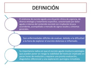 DEFINICIÓN
El síndrome de escroto agudo una situación clínica de urgencia, de
diversa etiología y tratamiento específico, caracterizado por dolor
agudo e intenso del contenido escrotal con irradiación brusca
ascendente, acompañado a menudo de signos locales y síntomas
generales.



    Son enfermedades difíciles de evaluar, debido a la dificultad
    a la hora de explorar el escroto doloroso e inflamado.


Su importancia radica en que el escroto agudo involucra patologías
que pueden poner en riesgo la viabilidad del testículo implicado en
pocas horas de evolución y requiere una pronta evaluación,
diagnóstico diferencial y una exploración quirúrgica inmediata.
 