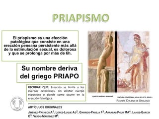 El priapismo es una afección
    patológica que consiste en una
erección peneana persistente más allá
de la estimulación sexual, es dolorosa
  y que se prolonga por más de 6h.



        Su nombre deriva
        del griego PRIAPO
            RECODAR QUE: Erección se limita a los
            cuerpos cavernosos, sin afectar cuerpo
            esponjoso o glande como ocurre en la     FUENTE PRIÁPICA ROMANA.   PINTURA POMPEYANA, VILLA DEI VETII, SIGLO I.
            erección fisiológica.
 