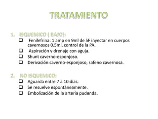  Fenilefrina: 1 amp en 9ml de SF inyectar en cuerpos
  cavernosos 0.5ml, control de la PA.
 Aspiración y drenaje con aguja.
 Shunt caverno-esponjoso.
 Derivación caverno-esponjoso, safeno cavernosa.


 Aguarda entre 7 a 10 días.
 Se resuelve espontáneamente.
 Embolización de la arteria pudenda.
 