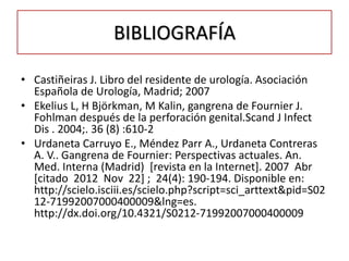 BIBLIOGRAFÍA

• Castiñeiras J. Libro del residente de urología. Asociación
  Española de Urología, Madrid; 2007
• Ekelius L, H Björkman, M Kalin, gangrena de Fournier J.
  Fohlman después de la perforación genital.Scand J Infect
  Dis . 2004;. 36 (8) :610-2
• Urdaneta Carruyo E., Méndez Parr A., Urdaneta Contreras
  A. V.. Gangrena de Fournier: Perspectivas actuales. An.
  Med. Interna (Madrid) [revista en la Internet]. 2007 Abr
  [citado 2012 Nov 22] ; 24(4): 190-194. Disponible en:
  http://scielo.isciii.es/scielo.php?script=sci_arttext&pid=S02
  12-71992007000400009&lng=es.
  http://dx.doi.org/10.4321/S0212-71992007000400009
 
