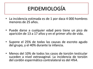 EPIDEMIOLOGÍA
• La incidencia estimada es de 1 por daca 4 000 hombres
  menores de 25 años.

• Puede darse a cualquier edad pero tiene un pico de
  aparición de 13 a 17 años y en el primer año de vida.

• Supone el 25% de todas las causas de escroto agudo
  del grupo, y el 40% durante la infancia.

• Menos del 10% de todos los casos de torsión testicular
  suceden a nivel extravaginal. La incidencia de torsión
  del cordón espermático contralateral es del 4%4.
 