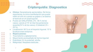 Criptorquidia: Diagnostico
● Clínica: Generalmente asintomático. De forma
espontanea, la única manifestación que puede
referir el niño es cuando se golpea o se lastima
el testículo en el canal inguinal.
● Puede ser UNILATERAL (75 - 85 % de los
casos), siendo el “D” el más frecuentemente
ausente(70 % de los casos). O bilateral (15 –
25 %).
● Localización: 80 % en el trayecto Inguinal. 15 %
localizaciones ectópicas.
● Repercusiones:
1. Traumatismo y aplastamiento.
2. Mayormente acompañado de hernia inguinal.
3. Esterilidad. En la pubertad, atrofia.
4. Malignidad: Neoplasia testicular.
 