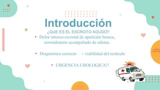 • Dolor intenso escrotal de aparición brusca,
normalmente acompañado de edema.
• Diagnóstico correcto viabilidad del testículo
• URGENCIA UROLOGICA!!
Introducción
¿QUE ES EL ESCROTO AGUDO?
 