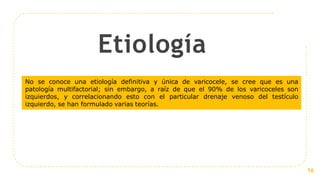 Etiología
16
No se conoce una etiología definitiva y única de varicocele, se cree que es una
patología multifactorial; sin embargo, a raíz de que el 90% de los varicoceles son
izquierdos, y correlacionando esto con el particular drenaje venoso del testículo
izquierdo, se han formulado varias teorías.
 