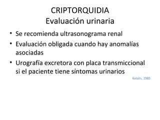 CRIPTORQUIDIA Evaluación urinaria Se recomienda ultrasonograma renal  Evaluación obligada cuando hay anomalías asociadas Urografía excretora con placa transmiccional si el paciente tiene síntomas urinarios Kelalis, 1985 