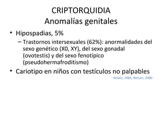 CRIPTORQUIDIA Anomalías genitales Hipospadias, 5% Trastornos intersexuales (62%): anormalidades del sexo genético (X0, XY), del sexo gonadal (ovotestis) y del sexo fenotípico (pseudohermafroditismo) Cariotipo en niños con testículos no palpables Kelalis, 1985, Nelson, 2000 