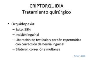 CRIPTORQUIDIA Tratamiento quirúrgico Orquidopexia Éxito, 98% Incisión inguinal Liberación de testículo y cordón espermático con corrección de hernia inguinal Bilateral, correción simultánea Nelson, 2000 