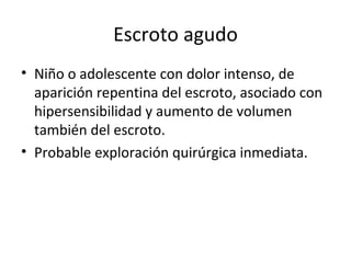 Escroto agudo Niño o adolescente con dolor intenso, de aparición repentina del escroto, asociado con hipersensibilidad y aumento de volumen también del escroto. Probable exploración quirúrgica inmediata. 