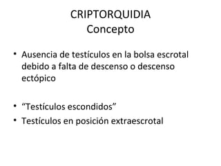 CRIPTORQUIDIA Concepto Ausencia de testículos en la bolsa escrotal debido a falta de descenso o descenso ectópico “ Testículos escondidos” Testículos en posición extraescrotal  