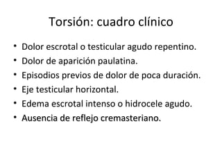 Torsión: cuadro clínico Dolor escrotal o testicular agudo repentino. Dolor de aparición paulatina. Episodios previos de dolor de poca duración. Eje testicular horizontal. Edema escrotal intenso o hidrocele agudo. Ausencia de reflejo cremasteriano. 