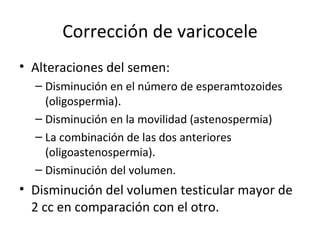 Corrección de varicocele Alteraciones del semen: Disminución en el número de esperamtozoides (oligospermia). Disminución en la movilidad (astenospermia) La combinación de las dos anteriores (oligoastenospermia). Disminución del volumen. Disminución del volumen testicular mayor de 2 cc en comparación con el otro. 