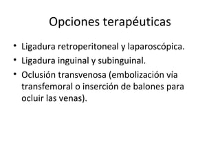 Opciones terapéuticas Ligadura retroperitoneal y laparoscópica. Ligadura inguinal y subinguinal. Oclusión transvenosa (embolización vía transfemoral o inserción de balones para ocluir las venas). 