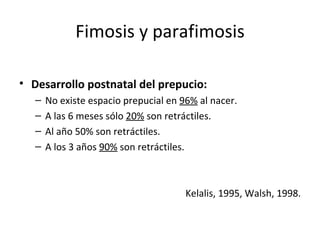 Fimosis y parafimosis Desarrollo postnatal del prepucio: No existe espacio prepucial en  96%  al nacer. A las 6 meses sólo  20%  son retráctiles. Al año 50% son retráctiles. A los 3 años  90%  son retráctiles. Kelalis, 1995, Walsh, 1998. 
