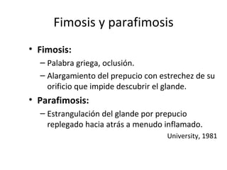 Fimosis y parafimosis Fimosis: Palabra griega, oclusión. Alargamiento del prepucio con estrechez de su orificio que impide descubrir el glande.  Parafimosis: Estrangulación del glande por prepucio replegado hacia atrás a menudo inflamado. University, 1981 