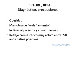 CRIPTORQUIDIA Diagnóstico, precauciones Obesidad Maniobra de “ordeñamiento” Inclinar al paciente y cruzar piernas Reflejo cremastérico muy activo entre 2-8 años, falsos positivos Kelalis, 1985; Walsh, 1998 