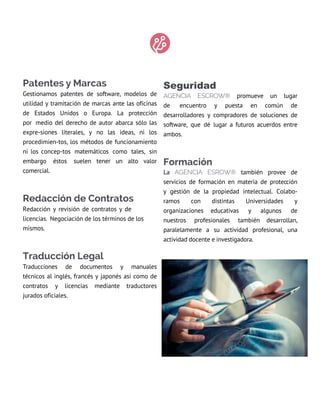 Patentes y Marcas
Gestionamos patentes de software, modelos de
utilidad y tramitación de marcas ante las oficinas
de Estados Unidos o Europa. la protección
por medio del derecho de autor abarca sólo las
expre-siones literales, y no las ideas, ni los
procedimien-tos, los métodos de funcionamiento
ni los concep-tos matemáticos como tales, sin
embargo éstos suelen tener un alto valor
comercial.
Redacción de Contratos
redacción y revisión de contratos y de
licencias. negociación de los términos de los
mismos.
Traducción Legal
traducciones de documentos y manuales
técnicos al inglés, francés y japonés así como de
contratos y licencias mediante traductores
jurados oficiales.
Seguridad
AGENcIA EScrow® promueve un lugar
de encuentro y puesta en común de
desarrolladores y compradores de soluciones de
software, que dé lugar a futuros acuerdos entre
ambos.
Formación
la AGENcIA ESrow® también provee de
servicios de formación en materia de protección
y gestión de la propiedad intelectual. Colabo-
ramos con distintas Universidades y
organizaciones educativas y algunos de
nuestros profesionales también desarrollan,
paralelamente a su actividad profesional, una
actividad docente e investigadora.
 