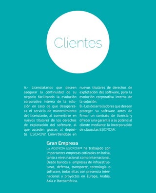 A.- Licenciatarios que deseen
asegurar la continuidad de su
negocio facilitando la evolución
corporativa interna de la solu-
ción en caso de que desaparez-
ca el servicio de mantenimiento
del licenciante, al convertirse en
nuevos titulares de los derechos
de explotación del software, al
que acceden gracias al depósi-
to escrow. Convirtiéndose en
nuevos titulares de derechos de
explotación del software, para la
evolución corporativa interna de
la solución.
B.- Los desarrolladores que deseen
proteger su software antes de
firmar un contrato de licencia y
ofrecer una garantía a su potencial
cliente mediante la incorporación
de cláusulas escrow.
Clientes
Gran Empresa
La Agencia Escrow® ha trabajado con
importantes empresas cotizadas en bolsa,
tanto a nivel nacional como internacional.
Desde bancos a empresas de infraestruc-
turas, defensa, transporte, tecnología o
software, todas ellas con presencia inter-
nacional y proyectos en Europa, Arabia,
Asia e Iberoamérica.
 