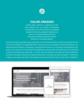 VALOR AÑADIDO
Hemos dado cobertura a negocios de alto
valor añadido para sus clientes, que depositan
sus desarrollos con el fin de ofrecer una calidad y
aseguramiento de su propiedad intelectual, así
como en la internacionalización de sus
soluciones, mediante redes de inversión.
Gobierno y sociedades públicas.
nuestros clientes han ganado mayor puntuación en las licitaciones donde se ofrecía una cláusula escrow
como valor añadido en la presentación de la oferta, para que la custodía de software ofrecezca a las
Administraciones Públicas la seguridad y tranquilidad del acceso a la información depositada para los
casos en que concurran las circunstancias pactadas por contrato entre las partes para dar continuidad
al servicio. contando con referencias en Salud como los Ministerio de Salud de panamá, Ministerio
de Salud de ecuador, Ministerio de Salud de Costa Rica y consejería de Salud de galicia. Y referencias
en Banca como Intesa San Paolo o en infraesctructuras como Renfe y CAF, así como Indra o Telefónica
 