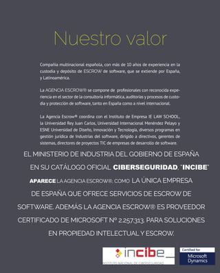 Nuestro valor
Compañía multinacional española, con más de 10 años de experiencia en la
custodia y depósito de ESCROW de software, que se extiende por España,
y latinoamérica.
la AgENCIA ESCROW® se compone de profesionales con reconocida expe-
riencia en el sector de la consultoría informática, auditorías y procesos de custo-
dia y protección de software, tanto en España como a nivel internacional.
La agencia escrow® coordina con el instituto de empresa ie Law ScHooL,
la Universidad rey Juan carlos, Universidad internacional Menéndez pelayo y
eSne Universidad de Diseño, innovación y Tecnología, diversos programas en
gestión jurídica de industrias del software, dirigido a directivos, gerentes de
sistemas, directores de proyectos tiC de empresas de desarrollo de software.
El Ministerio de Industria del Gobierno de España
ica
como la única empresa
de España que ofrece servicios de escrow de
software. Además la Agencia Escrow® es proveedor
certificado de Microsoft nº 2.257.313. para soluciones
en propiedad intelectual y escrow.
 