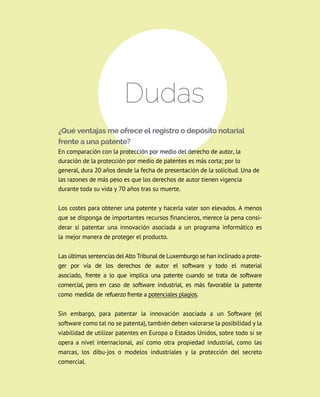 Dudas
¿Qué ventajas me ofrece el registro o depósito notarial
frente a una patente?
En comparación con la protección por medio del derecho de autor, la
duración de la protección por medio de patentes es más corta; por lo
general, dura 20 años desde la fecha de presentación de la solicitud. Una de
las razones de más peso es que los derechos de autor tienen vigencia
durante toda su vida y 70 años tras su muerte.
los costes para obtener una patente y hacerla valer son elevados. A menos
que se disponga de importantes recursos financieros, merece la pena consi-
derar si patentar una innovación asociada a un programa informático es
la mejor manera de proteger el producto.
las últimas sentencias del Alto tribunal de luxemburgo se han inclinado a prote-
ger por vía de los derechos de autor el software y todo el material
asociado, frente a lo que implica una patente cuando se trata de software
comercial, pero en caso de software industrial, es más favorable la patente
como medida de refuerzo frente a potenciales plagios.
Sin embargo, para patentar la innovación asociada a un Software (el
software como tal no se patenta), también deben valorarse la posibilidad y la
viabilidad de utilizar patentes en Europa o Estados Unidos, sobre todo si se
opera a nivel internacional, así como otra propiedad industrial, como las
marcas, los dibu-jos o modelos industriales y la protección del secreto
comercial.
 