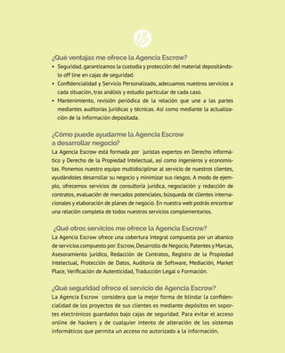 ¿Qué ventajas me ofrece la Agencia Escrow?
• Seguridad, garantizamos la custodia y protección del material depositándo-
lo off line en cajas de seguridad.
• Confidencialidad y Servicio Personalizado, adecuamos nuestros servicios a
cada situación, tras análisis y estudio particular de cada caso.
• Mantenimiento, revisión periódica de la relación que une a las partes
mediantes auditorías jurídicas y técnicas. Así como mediante la actualiza-
ción de la información depositada.
¿Cómo puede ayudarme la Agencia Escrow
a desarrollar negocio?
La Agencia Escrow está formada por  juristas expertos en Derecho informá-
tico y Derecho de la Propiedad Intelectual, así como ingenieros y economis-
tas. Ponemos nuestro equipo multidisciplinar al servicio de nuestros clientes,
ayudándoles desarrollar su negocio y minimizar sus riesgos. A modo de ejem-
plo, ofrecemos servicios de consultoría jurídica, negociación y redacción de
contratos, evaluación de mercados potenciales, búsqueda de clientes interna-
cionales y elaboración de planes de negocio. En nuestra web podrás encontrar
una relación completa de todos nuestros servicios complementarios.
¿Qué otros servicios me ofrece la Agencia Escrow?
La Agencia Escrow ofrece una cobertura integral compuesta por un abanico
de servicios compuesto por: Escrow, Desarrollo de Negocio, Patentes y Marcas,
Asesoramiento jurídico, Redacción de Contratos, Registro de la Propiedad
Intelectual, Protección de Datos, Auditoria de Software, Mediación, Market
Place, Verificación de Autenticidad, Traducción Legal o Formación.
¿Qué seguridad ofrece el servicio de Agencia Escrow?
La Agencia Escrow considera que la mejor forma de blindar la confiden-
cialidad de los proyectos de sus clientes es mediante depósitos en sopor-
tes electrónicos guardados bajo cajas de seguridad. Para evitar el acceso
online de hackers y de cualquier intento de alteración de los sistemas
informáticos que permita un acceso no autorizado a la información.
 