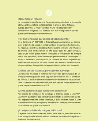 ¿Hace falta un notario?
No es necesario, pero la Agencia Escrow como depositaria de la tecnología
además, ante un notario protocoliza todo el proceso como fedatario
público, dotando a la relación jurídica de una elevada protección y
transparencia, otorgando a las partes un plus más de seguridad en caso de
que la Agencia desapareciese del mercado.
¿Por qué tengo que dar acceso al código fuente?
en su Sentencia nº: 492/2003, el Tribunal Supremo reconoce a los licencia-
tarios el derecho de acceso al código fuente de programas individualizados.
“la negativa a la entrega del código fuente supone asimismo una infracción
del artículo 1258, en relación con los arts. 1256 y 1257 del Código Civil (lEG
1889, 27), en cuanto que los mismos confluyen a la consagración del principio
«pacta sunt servanda», en el sentido que perfeccionado el contrato por la
anuencia de la oferta y la aceptación, los términos del mismo no pueden ser
modificados ni ampliados, de forma distinta a lo acordado en razón de que
ello produciría un desequilibrio de las prestaciones”, señala esta sentencia.
¿Cuáles son las cláusulas para acceder al código?
las clausulas de acceso al material depositado son personalizadas. En un
principio serán las pactadas entre las partes en el contrato para la prestación
del servicio. Si estas no se hubiesen determinado existen unas clausulas tipo,
como la desaparición del licenciante, que este deje de prestar el servicio, o
que se haga el mantenimiento del SLA.
¿Cómo podemos hacer el depósito en remoto?
Para realizar la custodia de la tecnología a distancia desde la AgENCIA
ESCROW® planteamos dos alternativas: bien recibir la información que se
va a depositar mediante correo certificado, o bien, teniendo acceso al crM
(Customer Relationship Management) de la empresa y descargando ante nota-
rio la información que se va a custodiar.
¿A qué parte defiende la Agencia Escrow?
El Agente Escrow siempre está en medio de la relación, mediando entre el
licenciante y licenciatario, evitando los problemas de acceso al código fuente,
desde una posición neutral.
 