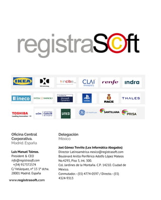 Oficina Central
Corporativa.
Madrid. España
luis manuel tolmos.
President & CEO
info@registrasoft.com
  +(34) 917372574
C/ Velázquez, nº 15 1º dcha.
28001 Madrid. España
Delegación
México
Joel Gómez treviño (Lex Informática Abogados)
Director latinoamérica mexico@registrasoft.com
Boulevard Anillo Periférico Adolfo López Mateos
No.4293, Piso 3, Int. 300.
Col. Jardines de la Montaña. C.P. 14210. Ciudad de
México.
Conmutador.- (55) 4774-0597 / Directo.- (55)
4324-9313
www.registrasoft.com
 
