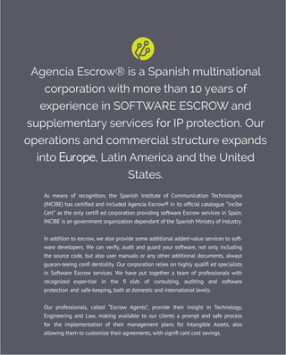 Agencia Escrow® is a Spanish multinational
corporation with more than 10 years of
experience in SOFTWARE ESCROW and
supplementary services for IP protection. Our
operations and commercial structure expands
into Europe, Latin America and the United
States.
As means of recognition, the Spanish Institute of Communication Technologies
(INCIBE) has certified and included Agencia Escrow® in its official catalogue “Incibe
Cert” as the only certifi ed corporation providing software Escrow services in Spain.
INCIBE is an government organization dependant of the Spanish Ministry of Industry.
In addition to escrow, we also provide some additional added-value services to soft-
ware developers. We can verify, audit and guard your software, not only including
the source code, but also user manuals or any other additional documents, always
guaran-teeing confi dentiality. Our corporation relies on highly qualifi ed specialists
in Software Escrow services. We have put together a team of professionals with
recognized exper-tise in the fi elds of consulting, auditing and software
protection and safe-keeping, both at domestic and international levels.
Our professionals, called “Escrow Agents”, provide their insight in Technology,
Engineering and Law, making available to our clients a prompt and safe process
for the implementation of their management plans for Intangible Assets, also
allowing them to customize their agreements, with signifi cant cost savings.
 