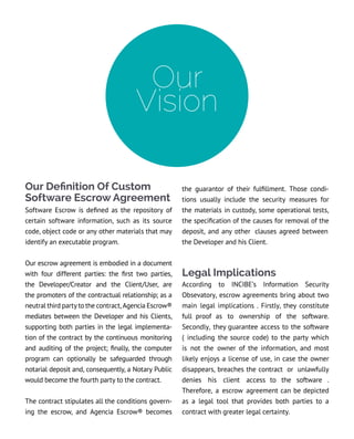 Our Definition Of Custom
Software Escrow Agreement
Software Escrow is defined as the repository of
certain software information, such as its source
code, object code or any other materials that may
identify an executable program.
Our escrow agreement is embodied in a document
with four different parties: the first two parties,
the Developer/Creator and the Client/User, are
the promoters of the contractual relationship; as a
neutral third party to the contract, Agencia Escrow®
mediates between the Developer and his Clients,
supporting both parties in the legal implementa-
tion of the contract by the continuous monitoring
and auditing of the project; finally, the computer
program can optionally be safeguarded through
notarial deposit and, consequently, a Notary Public
would become the fourth party to the contract.
The contract stipulates all the conditions govern-
ing the escrow, and Agencia Escrow® becomes
Our
Vision
the guarantor of their fulfillment. Those condi-
tions usually include the security measures for
the materials in custody, some operational tests,
the specification of the causes for removal of the
deposit, and any other clauses agreed between
the Developer and his Client.
Legal Implications
According to INCIBE’s Information Security
Obsevatory, escrow agreements bring about two
main legal implications . Firstly, they constitute
full proof as to ownership of the software.
Secondly, they guarantee access to the software
( including the source code) to the party which
is not the owner of the information, and most
likely enjoys a license of use, in case the owner
disappears, breaches the contract or unlawfully
denies his client access to the software .
Therefore, a escrow agreement can be depicted
as a legal tool that provides both parties to a
contract with greater legal certainty.
 
