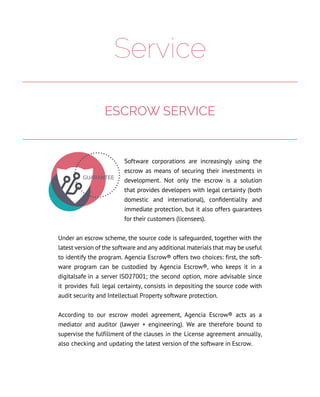 Service
Software corporations are increasingly using the
escrow as means of securing their investments in
development. Not only the escrow is a solution
that provides developers with legal certainty (both
domestic and international), confidentiality and
immediate protection, but it also offers guarantees
for their customers (licensees).
Under an escrow scheme, the source code is safeguarded, together with the
latest version of the software and any additional materials that may be useful
to identify the program. Agencia Escrow® offers two choices: first, the soft-
ware program can be custodied by Agencia Escrow®, who keeps it in a
digitalsafe in a server ISO27001; the second option, more advisable since
it provides full legal certainty, consists in depositing the source code with
audit security and Intellectual Property software protection.
According to our escrow model agreement, Agencia Escrow® acts as a
mediator and auditor (lawyer + engineering). We are therefore bound to
supervise the fulfillment of the clauses in the License agreement annually,
also checking and updating the latest version of the software in Escrow.
ESCROW SERVICE
 
