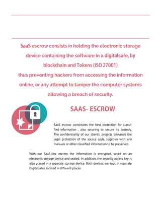 SAAS- ESCROW
SaaS escrow constitutes the best protection for classi-
fied information , also securing to secure its custody.
The confidentiality of our clients’ projects demands the
legal protection of the source code, together with any
manuals or other classified information to be preserved.
With our SaaS-line escrow the information is encrypted, saved on an
electronic storage device and sealed. In addition, the security access key is
also placed in a separate storage device. Both devices are kept in separate
Digitalsafes located in different places.
SaaS escrow consists in holding the electronic storage
device containing the software in a digitalsafe, by
blockchain and Tokens (ISO 27001)
thus preventing hackers from accessing the information
online, or any attempt to tamper the computer systems
allowing a breach of security.
 