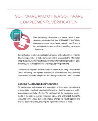 When performing the escrow of a source code it is most
convenient to also verify it. Our SOFTWARE VERIFICATION
process ensures that the software meets its specifications,
thus satisfying the user’s needs and providing transparen-
cy to escrow.
Our verification involves the collection, grouping and evaluation of evidence,
determining whether or not a computer system safeguards the information
integrity assets, maintains data security and performs the organization’s goals
efficiently and in full compliance with regulatory requirements.
Our computer engineers are specialized in System Audit. They carry out their
checks following the highest standards of confidentiality, thus providing
transparency to the escrow process and adding value to our client’s business.
EscrowAuditAnd Maintenance
We perform our maintenance and supervision of the escrow contract on a
ongoing basis, ensuring the parties to the contract that the agreement and its
guarantees remain fully effective. We watch over all the clauses and require-
ments in the escrow contract remain as agreed and unchanged during the
stipulated term. Should our audit detect a change we would report it and
propose a correct update, ensuring the agreement remains in force.
SOFTWARE AND OTHER SOFTWARE
COMPLEMENTS VERIFICATION
 