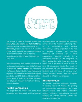 Partners
& Clients
The clients of Agencia Escrow® spread over
Europe, Asia, Latin America and the United States;
they belong to the following areas and sectors:
Universities, since we are pioneers in R & D. Our
Escrow Agents, including our founder, are research-
ers and professors from some of the most
prestigious universities in Spain, University Rey
Juan Carlos.
While collaborating with different universities in
seminars and presentations in the field of software
IP protection, Agencia Escrow® also coordinates
the Master in Digital Industries Legal Management,
organized in collaboration with the University Rey
Juan Carlos and ESNE (College of Design and Inno-
vation), which is aimed at executives, managers,
and ICT project managers from software develop-
ment corporations.
Public Companies:
Our corporation has worked with some major
companies both domestically and international-
ly, offering our escrow, mediation and consulting
services. From the international banking indus-
try to technological and software
corporations, a leading corporation in the field
of software services and real-time
monitoring of companies for a better
management. Anoth-er example is a
corporation dedicated to the integration of
XBRL applica-tions with important domestic
clients such as the Bank of Spain, as well as
other 18 international clients. The variety of
our customers and their needs demonstrate our
flexibility and wide range of services, which
Agencia Escrow® delivers with the highest
standards of efficiency and strictness.
Entrepreneurs:
We support emerging businesses interested
in accessing rounds of funding. By guarding
and documenting developments we assure
software quality and produce intellectual
property evidenc-es internationally accepted.
Likewise, we process software patents and
trademarks, through our
 
