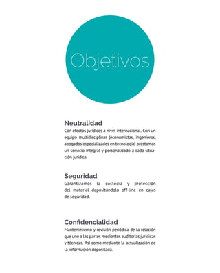 Neutralidad
Con efectos jurídicos a nivel internacional. Con un
equipo multidisciplinar (economistas, ingenieros,
abogados especializados en tecnología) prestamos
un servicio integral y personalizado a cada situa-
ción jurídica.
Seguridad
Garantizamos la custodia y protección
del material depositándolo off-line en cajas
de seguridad.
Confidencialidad
Mantenimiento y revisión periódica de la relación
que une a las partes mediantes auditorías jurídicas
y técnicas. Así como mediante la actualización de
la información depositada.
Objetivos
 