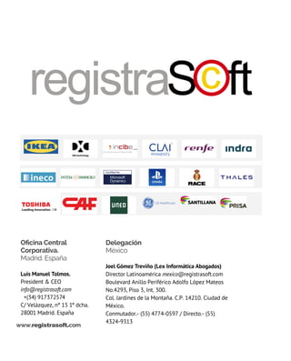 Oficina Central
Corporativa.
Madrid. España
luis manuel tolmos.
President & CEO
info@registrasoft.com
  +(34) 917372574
C/ Velázquez, nº 15 1º dcha.
28001 Madrid. España
Delegación
México
Joel Gómez treviño (Lex Informática Abogados)
Director latinoamérica mexico@registrasoft.com
Boulevard Anillo Periférico Adolfo López Mateos
No.4293, Piso 3, Int. 300.
Col. Jardines de la Montaña. C.P. 14210. Ciudad de
México.
Conmutador.- (55) 4774-0597 / Directo.- (55)
4324-9313
www.registrasoft.com
 