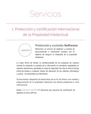 Servicios
Protección y custodia Software
Ofrecemos un servicio de depósito y custodia de
documentación e información sensible, con el
objetivo de asegurar la integridad de la propiedad
intelectual.
La mejor forma de blindar la confidencialidad de los proyectos de nuestros
clientes es mediante la custodia de la información en servidores respaldados en
soportes electrónicos, guardados en cajas de seguridad. Con ello se evita el acceso
online de hackers y cualquier intento de alteración de los sistemas informáticos
y acceso  no consentido a la información.
Se documenta y depositan los desarrollos con el fin de ofrecer una calidad y
aseguramiento de la propiedad intelectual con efectos probatorios a nivel
internacional.
Desde AGENcIA EScrow® ofrecemos dos opciones de certificación de
depósito on-line y off-line:
1. Protección y certificación internacional
de la Propiedad Intelectual
 
