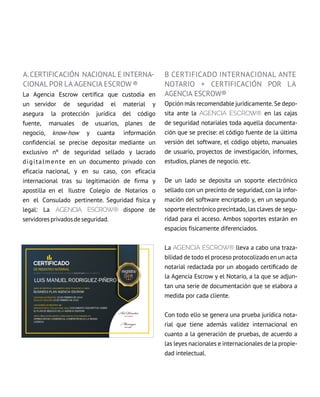 A.CErtifiCACión nACiOnAl E intErnA-
cionaL por La agencia eScrow®
La agencia escrow certifica que custodia en
un servidor de seguridad el material y
asegura la protección jurídica del código
fuente, manuales de usuarios, planes de
negocio, know-how y cuanta información
confidencial se precise depositar mediante un
exclusivo nº de seguridad sellado y lacrado
digitalmente en un documento privado con
eficacia nacional, y en su caso, con eficacia
internacional tras su legitimación de firma y
apostilla en el ilustre Colegio de notarios o
en el Consulado pertinente. Seguridad física y
legal: La AGENcIA EScrow® dispone de
servidoresprivadosdeseguridad.
B CErtifiCADO intErnACiOnAl AntE
nOtAriO + CErtifiCACión por La
agencia eScrow®
Opción más recomendable jurídicamente. Se depo-
sita ante la AGENCIA Escrow® en las cajas
de seguridad notariales toda aquella documenta-
ción que se precise: el código fuente de la última
versión del software, el código objeto, manuales
de usuario, proyectos de investigación, informes,
estudios, planes de negocio. etc.
De un lado se deposita un soporte electrónico
sellado con un precinto de seguridad, con la infor-
mación del software encriptado y, en un segundo
soporte electrónico precintado, las claves de segu-
ridad para el acceso. Ambos soportes estarán en
espacios físicamente diferenciados.
La AGENCIA Escrow® lleva a cabo una traza-
bilidad de todo el proceso protocolizado en un acta
notarial redactada por un abogado certificado de
la Agencia Escrow y el Notario, a la que se adjun-
tan una serie de documentación que se elabora a
medida por cada cliente.
Con todo ello se genera una prueba jurídica nota-
rial que tiene además validez internacional en
cuanto a la generación de pruebas, de acuerdo a
las leyes nacionales e internacionales de la propie-
dad intelectual.
 