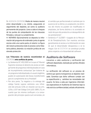 3- AGENCIA escrow: Media de manera neutral
entre desarrollador y su cliente, asegurando el
seguimiento del depósito, así como la auditoría
permanente del proyecto. Lleva a cabo el chequeo
de los puntos de comprobación de las cláusulas
firmadas y vela por su cumplimiento.
4- NOTARIO: Opcionalmente se deposita la infor-
mación del programa de ordenador junto al agente
escrow ante una cuarta parte, el notario. La figura
del notario protocoliza todo el proceso como feda-
tario público, dotando a la relación jurídica de una
elevada protección.
Los Tribunales de Justicia recomiendan el
escrow ante conflicto de partes.
• La Sentencia Nº: 492/2003 en la que el Tribunal
Supremo reconoce el derecho de acceso al códi-
go fuente de programas individualizados en caso
de incumplimiento contractual “por tratarse de
un programa individualizado, el usuario legítimo,
puede sin autorización del titular, transformarlo
para el cumplimiento de su finalidad”.
• Por otra parte, “la negativa a la entrega del
código fuente supone asimismo una infrac-
ción del artículo 1258, en relación con los arts.
1256 y 1257 del Código Civil (LEG 1889, 27), en
cuanto que los mismos confluyen a la consa-
gración del principio «pacta sunt servanda», en
el sentido que perfeccionado el contrato por la
ausencia de la oferta y la aceptación, los térmi-
nos del mismo no pueden ser modificados ni
ampliados, de forma distinta a lo acordado en
razón de que ello produciría un desequilibrio de
las prestaciones”.
• Sentencia nº 11/2007 • Juzgado de lo Mercan-
til de Pamplona/Iruña. Con nuestros servicios
garantizamos el acceso a la información en caso
de que el desarrollador desaparezca o se lo
niegue. Con el escrow se constituye prueba
plena respecto a la titularidad del software.
Auditoría de Software
Llevamos a cabo auditorías y verificación del
software depositado, realizado por peritos oficiales
informáticos.
La verificación del software es un proceso de
control que aporta transparencia al depósito reali-
zado. Garantiza que dicho software cumple con
su especificación y  satisface las necesidades del
usuario. Se lleva a cabo por ingenieros informáti-
cos especialistas en auditorías de Sistemas bajo la
más estricta confidencialidad, sellado oficialmente.
 