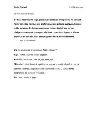 Escrita Criativa I Profª Lúcia Ferreira
Objetivo: Escrever diálogos
1 – Para fazeres este jogo, precisas de escrever uma palavra na vertical.
Poder ser o teu nome, ou se preferires, outra palavra qualquer. Escreve
então as frases do diálogo seguindo a ordem das letras e tendo
obrigatoriamente de começar cada frase com a letra imposta. Não te
esqueças de que são duas personagens e falam alternadamente.
Aqui fica o exemplo:
Diz-me uma coisa: o que queres fazer a seguir?
Iupi… vamos jogar ao polícia caçador.
Anda lá explicar-me como se joga esse jogo.
Não sabes? Uma de nós é o polícia e a outra é o ladrão. O polícia tem de
apanhar o ladrão e depois prende-o com uma corda. O ladrão tenta
desprender-se e depois trocamos…
Ah… boa… vamos lá jogar.
 
