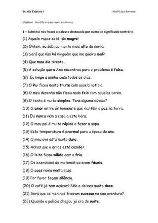 Escrita Criativa I Profª Lúcia Ferreira
Objetivo: Identificar e escrever antónimos
1 – Substitui nas frases a palavra destacada por outra de significado contrário
(1) Aquele rapaz está tão magro!
(2) Ontem, eu subi ao monte mais alto da serra.
(3) Será que não há ninguém que me queira mal?
(4) Que mau dia tiveste…
(5) A solução que a Ana encontrou para o problema é falsa.
(6) Eu limpo a minha casa todos os dias.
(7) O Rui ficou muito triste com aquela notícia.
(8) O meu desenho não ficou nada feio com aquelas cores.
(9) O texto é muito simples. Tens alguma dúvida?
(10) O amor entre os homens é que mantém a paz na terra.
(11) Ela nunca vem a casa a esta hora.
(12) O meu pai é muito rápido a fazer a sopa.
(13) Esta temperatura é anormal para a época do ano.
(14) O meu ovo está muito duro.
(15) Achas que o arroz está cozido?
(16) O leite ficou sólido com o frio.
(17) Os exercícios de matemática eram fáceis.
(18) O caos reina nesta casa.
(19) Por favor façam silêncio.
(20) O café já tem açúcar? Não o deixes muito doce.
(21) Será que os meninos tiveram sucesso na sua aventura?
(22) Quando o polícia chegou já era de noite.
 