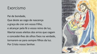 Exorcismo
Pai de bondade,
Que deste ao cego de nascença
a graça de crer em vosso Filho,
e alcançar pela fé o vosso reino de luz,
libertai esses eleitos dos erros que cegam
e concedei-lhes de olhos fixos na verdade,
tornarem-se para sempre filhos da luz.
Por Cristo nosso Senhor.
 