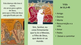 • Amigo
• Dorme
• Morte
• Ressurreição e a
vida
• Amor
• Pedra
• Deixai-o caminhar
Vida
Jo 11,1-45
Esta doença não leva à
morte;
ela serve para a glória
de Deus,
para que o Filho de Deus
seja glorificado por ela
Sim, Senhor, eu
creio firmemente
que tu és o Messias,
o Filho de Deus,
que devia vir ao
mundo.
 
