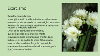 Exorcismo
Deus Pai, fonte da vida,
vossa glória está na vida feliz dos seres humanos
e o vosso poder se revela na ressureição dos mortos.
Arrancai da morte os que escolhestes e desejaram
receber a vida pelo Batismo.
Livrai-os da escravidão do demônio,
que pelo pecado deu origem à morte
e quis corromper o mundo que criastes bom.
Submetei-os ao poder de vosso Filho amado,
para receberem dele a força da ressureição
e testemunharem diante de todos a vossa glória.
Por Cristo nosso Senhor.
 