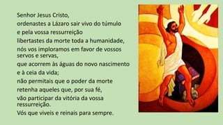 Senhor Jesus Cristo,
ordenastes a Lázaro sair vivo do túmulo
e pela vossa ressurreição
libertastes da morte toda a humanidade,
nós vos imploramos em favor de vossos
servos e servas,
que acorrem às águas do novo nascimento
e à ceia da vida;
não permitais que o poder da morte
retenha aqueles que, por sua fé,
vão participar da vitória da vossa
ressurreição.
Vós que viveis e reinais para sempre.
 
